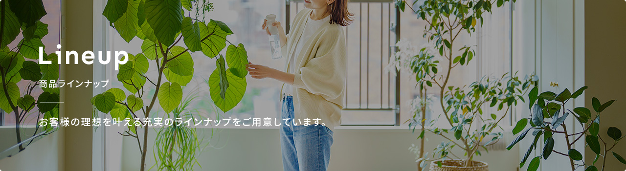 お客様の理想を叶える充実のラインナップをご用意しています。