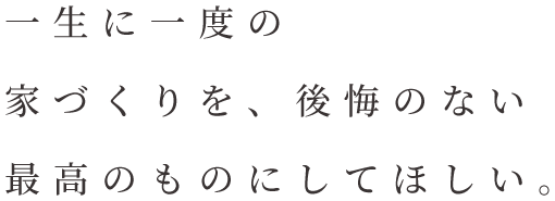 一生に一度の家づくりを、後悔のない最高のものにしてほしい。